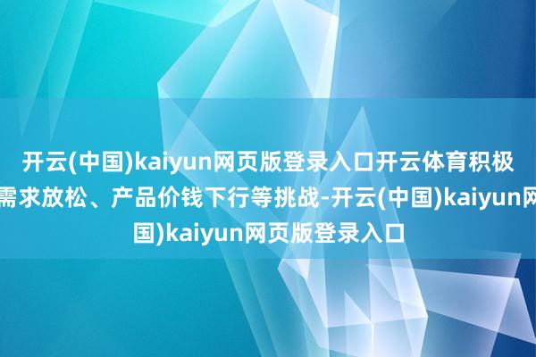 开云(中国)kaiyun网页版登录入口开云体育积极应酬下贱行业需求放松、产品价钱下行等挑战-开云(中国)kaiyun网页版登录入口