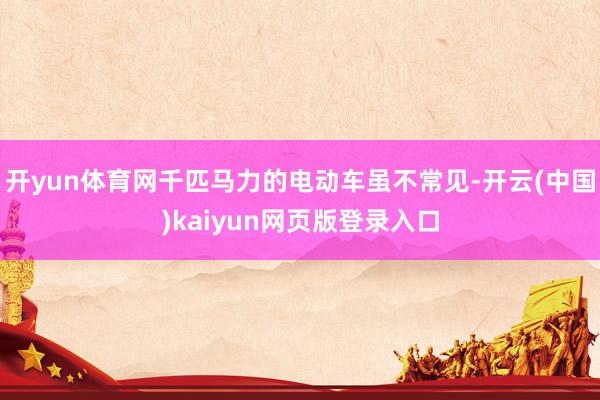 开yun体育网千匹马力的电动车虽不常见-开云(中国)kaiyun网页版登录入口