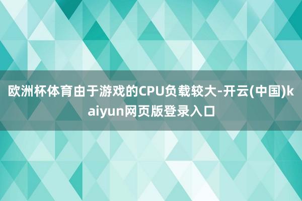 欧洲杯体育由于游戏的CPU负载较大-开云(中国)kaiyun网页版登录入口