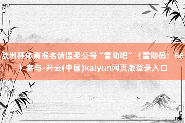 欧洲杯体育报名请温柔公号“雷助吧”（雷助码：66）参与-开云(中国)kaiyun网页版登录入口