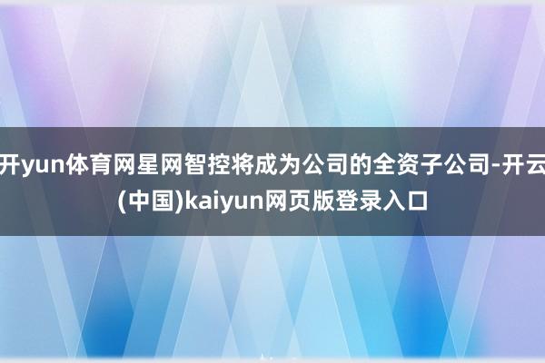 开yun体育网星网智控将成为公司的全资子公司-开云(中国)kaiyun网页版登录入口