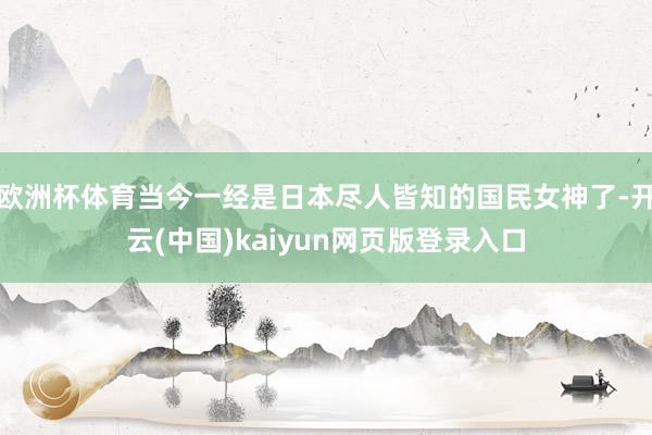 欧洲杯体育当今一经是日本尽人皆知的国民女神了-开云(中国)kaiyun网页版登录入口