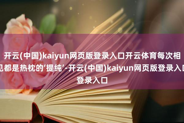 开云(中国)kaiyun网页版登录入口开云体育每次相见都是热枕的‘提纯’-开云(中国)kaiyun网页版登录入口