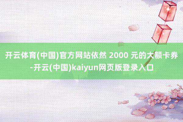 开云体育(中国)官方网站依然 2000 元的大额卡券-开云(中国)kaiyun网页版登录入口