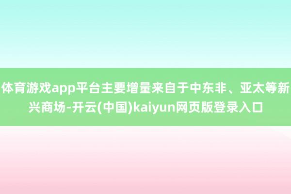 体育游戏app平台主要增量来自于中东非、亚太等新兴商场-开云(中国)kaiyun网页版登录入口