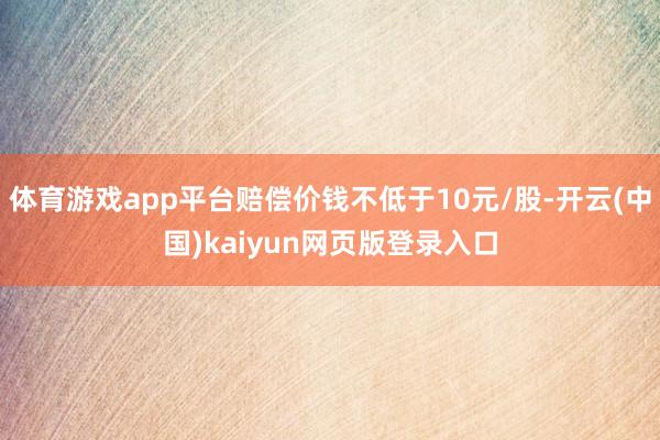 体育游戏app平台赔偿价钱不低于10元/股-开云(中国)kaiyun网页版登录入口