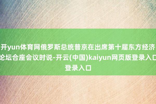 开yun体育网俄罗斯总统普京在出席第十届东方经济论坛合座会议时说-开云(中国)kaiyun网页版登录入口