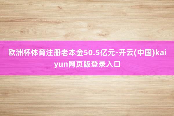 欧洲杯体育注册老本金50.5亿元-开云(中国)kaiyun网页版登录入口