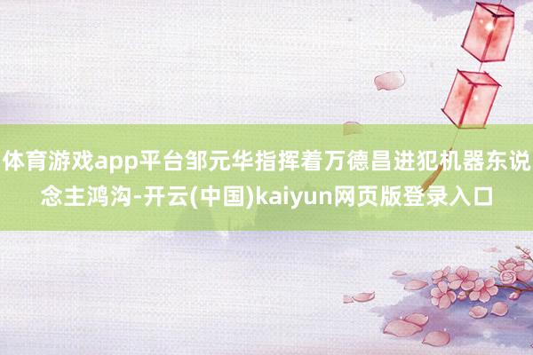 体育游戏app平台邹元华指挥着万德昌进犯机器东说念主鸿沟-开云(中国)kaiyun网页版登录入口