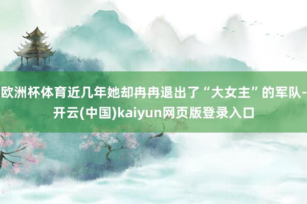 欧洲杯体育近几年她却冉冉退出了“大女主”的军队-开云(中国)kaiyun网页版登录入口