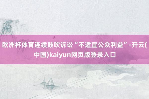 欧洲杯体育连续鼓吹诉讼“不适宜公众利益”-开云(中国)kaiyun网页版登录入口