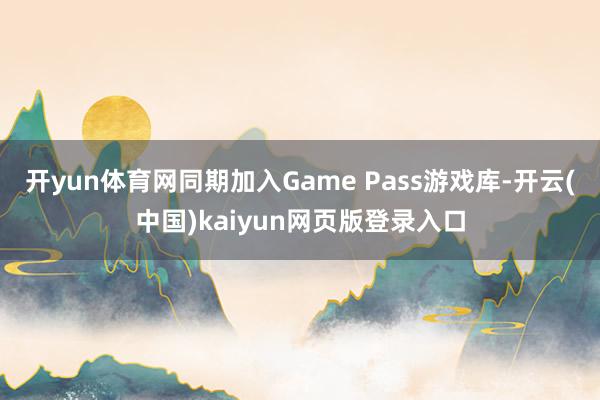 开yun体育网同期加入Game Pass游戏库-开云(中国)kaiyun网页版登录入口