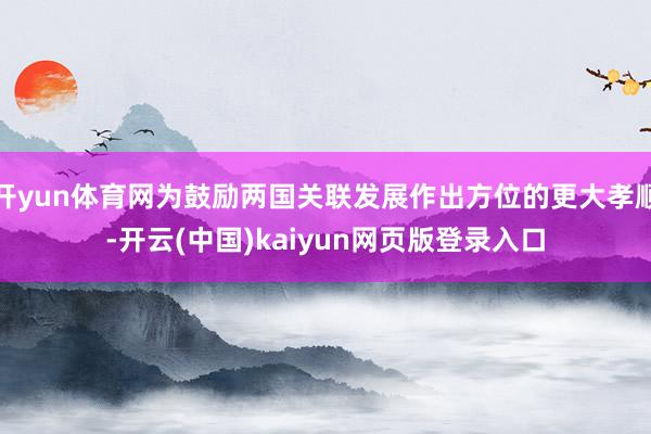 开yun体育网为鼓励两国关联发展作出方位的更大孝顺-开云(中国)kaiyun网页版登录入口