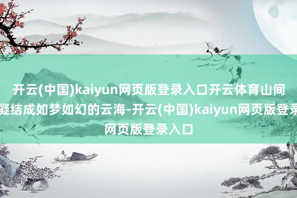 开云(中国)kaiyun网页版登录入口开云体育山间水汽凝结成如梦如幻的云海-开云(中国)kaiyun网页版登录入口