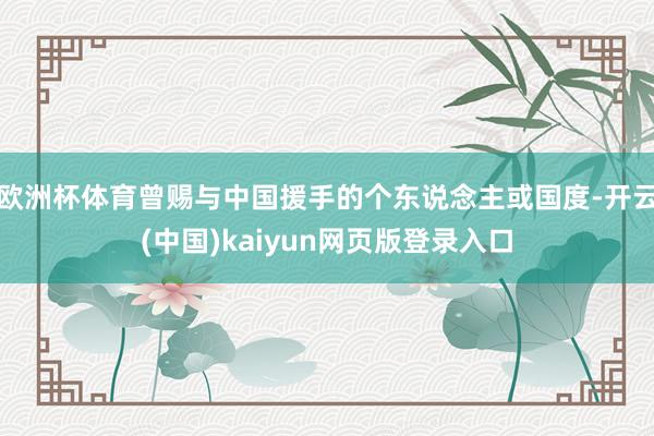 欧洲杯体育曾赐与中国援手的个东说念主或国度-开云(中国)kaiyun网页版登录入口