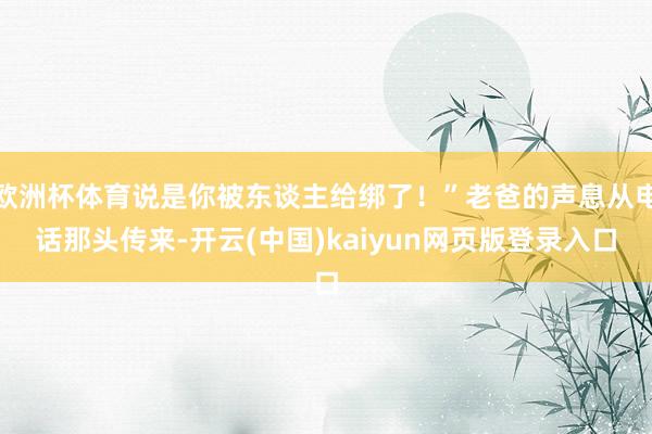 欧洲杯体育说是你被东谈主给绑了！”老爸的声息从电话那头传来-开云(中国)kaiyun网页版登录入口