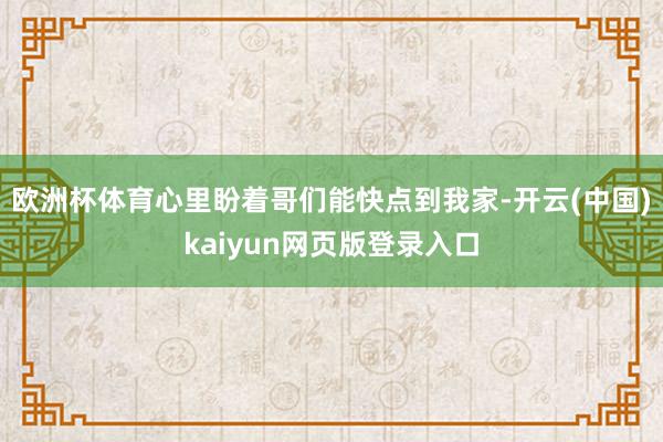 欧洲杯体育心里盼着哥们能快点到我家-开云(中国)kaiyun网页版登录入口