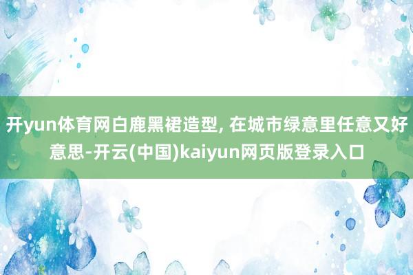 开yun体育网白鹿黑裙造型, 在城市绿意里任意又好意思-开云(中国)kaiyun网页版登录入口