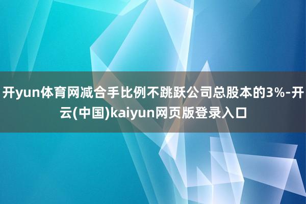 开yun体育网减合手比例不跳跃公司总股本的3%-开云(中国)kaiyun网页版登录入口