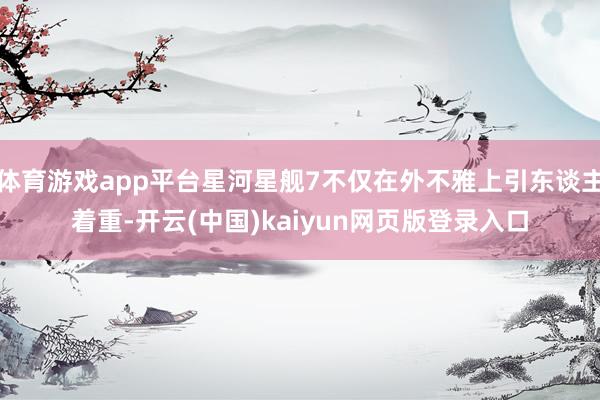 体育游戏app平台星河星舰7不仅在外不雅上引东谈主着重-开云(中国)kaiyun网页版登录入口