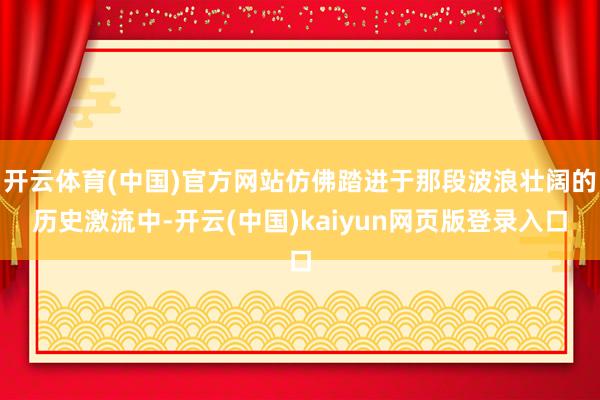 开云体育(中国)官方网站仿佛踏进于那段波浪壮阔的历史激流中-开云(中国)kaiyun网页版登录入口