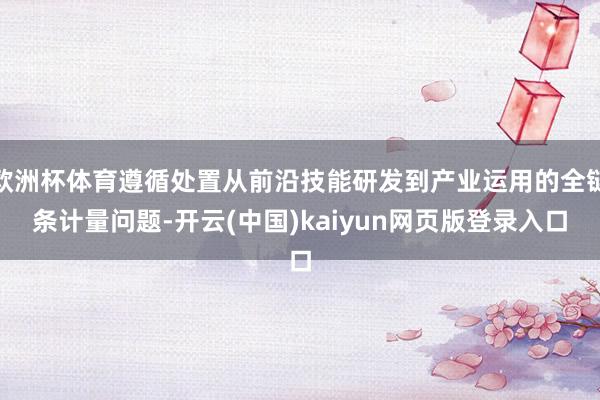 欧洲杯体育遵循处置从前沿技能研发到产业运用的全链条计量问题-开云(中国)kaiyun网页版登录入口