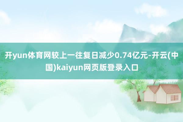 开yun体育网较上一往复日减少0.74亿元-开云(中国)kaiyun网页版登录入口