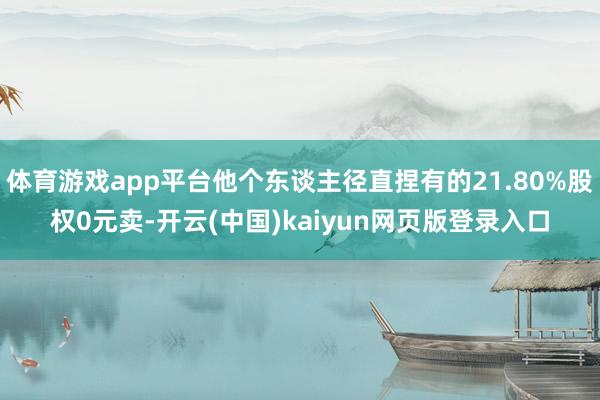 体育游戏app平台他个东谈主径直捏有的21.80%股权0元卖-开云(中国)kaiyun网页版登录入口