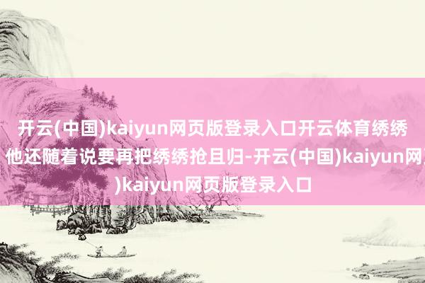 开云(中国)kaiyun网页版登录入口开云体育绣绣是第一个！＂他还随着说要再把绣绣抢且归-开云(中国)kaiyun网页版登录入口