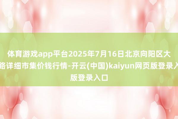 体育游戏app平台2025年7月16日北京向阳区大洋路详细市集价钱行情-开云(中国)kaiyun网页版登录入口