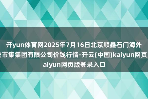 开yun体育网2025年7月16日北京顺鑫石门海外农居品批发市集集团有限公司价钱行情-开云(中国)kaiyun网页版登录入口