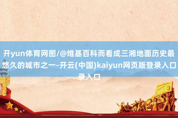 开yun体育网图/@维基百科而看成三湘地面历史最悠久的城市之一-开云(中国)kaiyun网页版登录入口