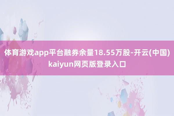 体育游戏app平台融券余量18.55万股-开云(中国)kaiyun网页版登录入口