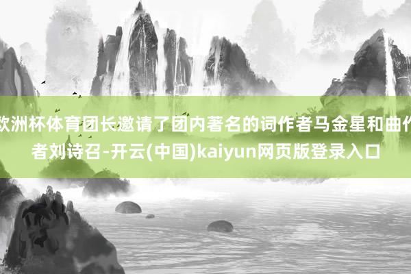 欧洲杯体育团长邀请了团内著名的词作者马金星和曲作者刘诗召-开云(中国)kaiyun网页版登录入口