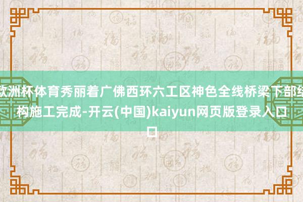 欧洲杯体育秀丽着广佛西环六工区神色全线桥梁下部结构施工完成-开云(中国)kaiyun网页版登录入口