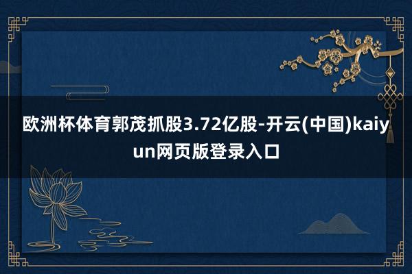 欧洲杯体育郭茂抓股3.72亿股-开云(中国)kaiyun网页版登录入口