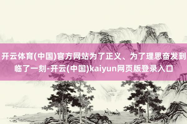 开云体育(中国)官方网站为了正义、为了理思奋发到临了一刻-开云(中国)kaiyun网页版登录入口