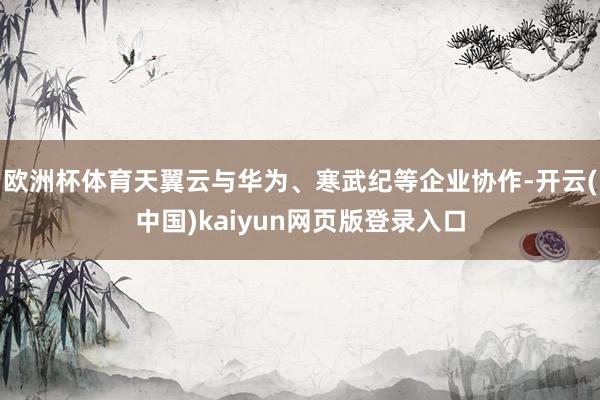 欧洲杯体育天翼云与华为、寒武纪等企业协作-开云(中国)kaiyun网页版登录入口