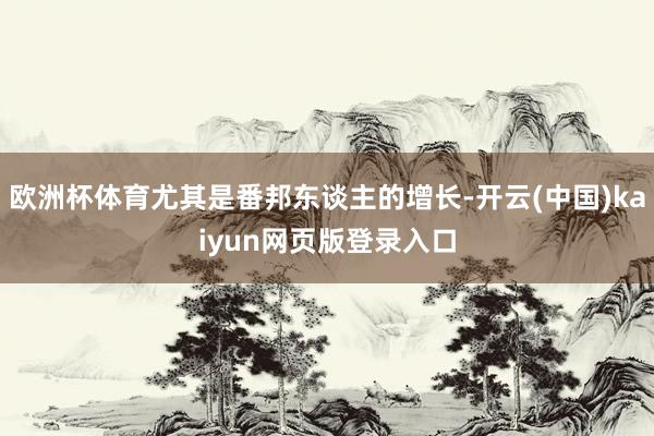 欧洲杯体育尤其是番邦东谈主的增长-开云(中国)kaiyun网页版登录入口