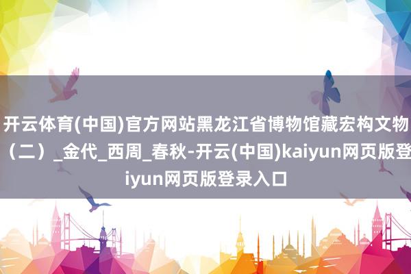 开云体育(中国)官方网站黑龙江省博物馆藏宏构文物线上展（二）_金代_西周_春秋-开云(中国)kaiyun网页版登录入口