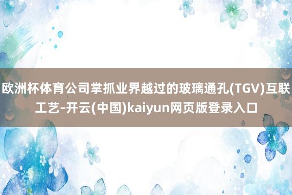 欧洲杯体育公司掌抓业界越过的玻璃通孔(TGV)互联工艺-开云(中国)kaiyun网页版登录入口