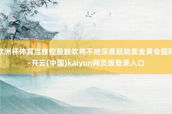 欧洲杯体育当作控股鼓吹将不绝深度赋能紫金黄金国际-开云(中国)kaiyun网页版登录入口