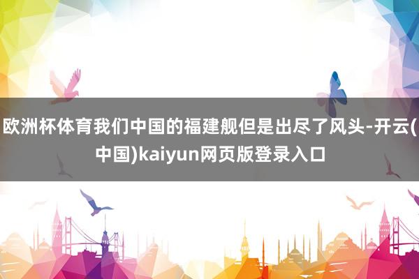 欧洲杯体育我们中国的福建舰但是出尽了风头-开云(中国)kaiyun网页版登录入口