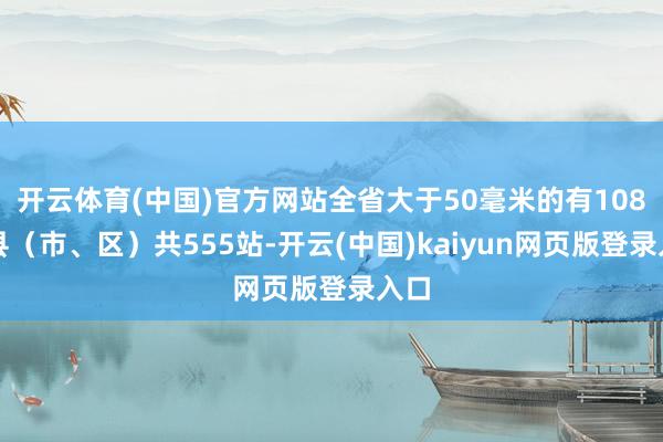 开云体育(中国)官方网站全省大于50毫米的有108个县（市、区）共555站-开云(中国)kaiyun网页版登录入口