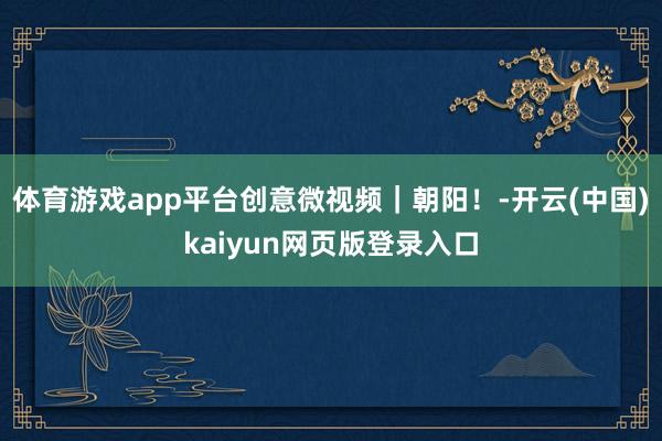 体育游戏app平台创意微视频｜朝阳！-开云(中国)kaiyun网页版登录入口