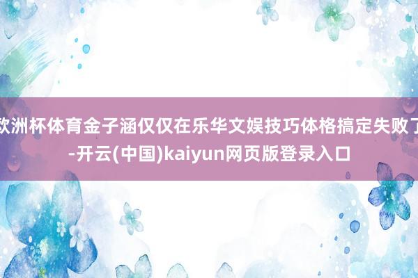 欧洲杯体育金子涵仅仅在乐华文娱技巧体格搞定失败了-开云(中国)kaiyun网页版登录入口