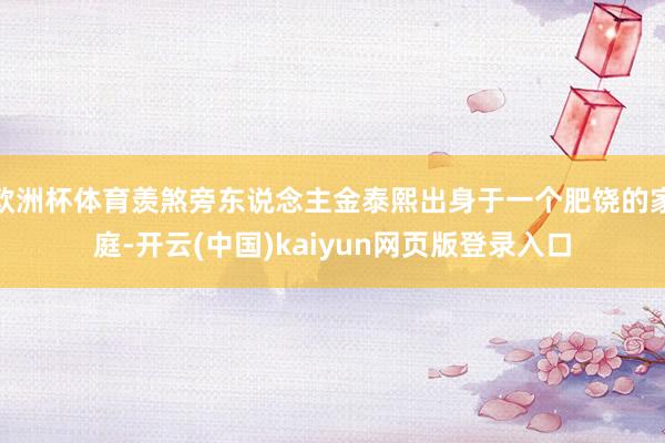 欧洲杯体育羡煞旁东说念主金泰熙出身于一个肥饶的家庭-开云(中国)kaiyun网页版登录入口