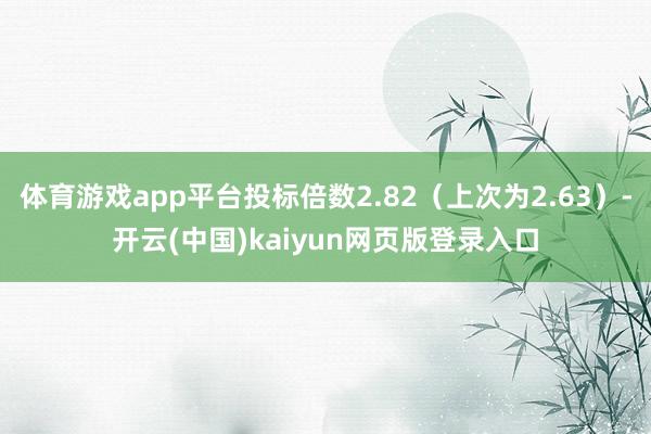 体育游戏app平台投标倍数2.82（上次为2.63）-开云(中国)kaiyun网页版登录入口