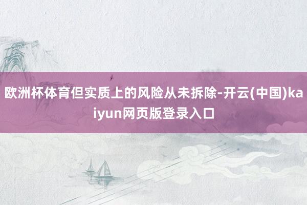 欧洲杯体育但实质上的风险从未拆除-开云(中国)kaiyun网页版登录入口