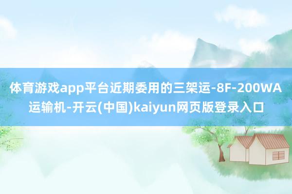 体育游戏app平台近期委用的三架运-8F-200WA运输机-开云(中国)kaiyun网页版登录入口